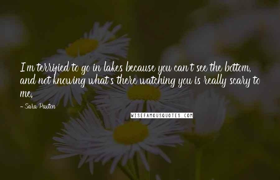 Sara Paxton Quotes: I'm terrified to go in lakes because you can't see the bottom, and not knowing what's there watching you is really scary to me.