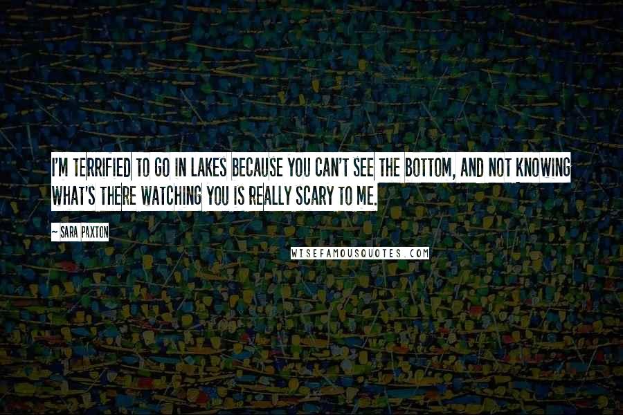 Sara Paxton Quotes: I'm terrified to go in lakes because you can't see the bottom, and not knowing what's there watching you is really scary to me.