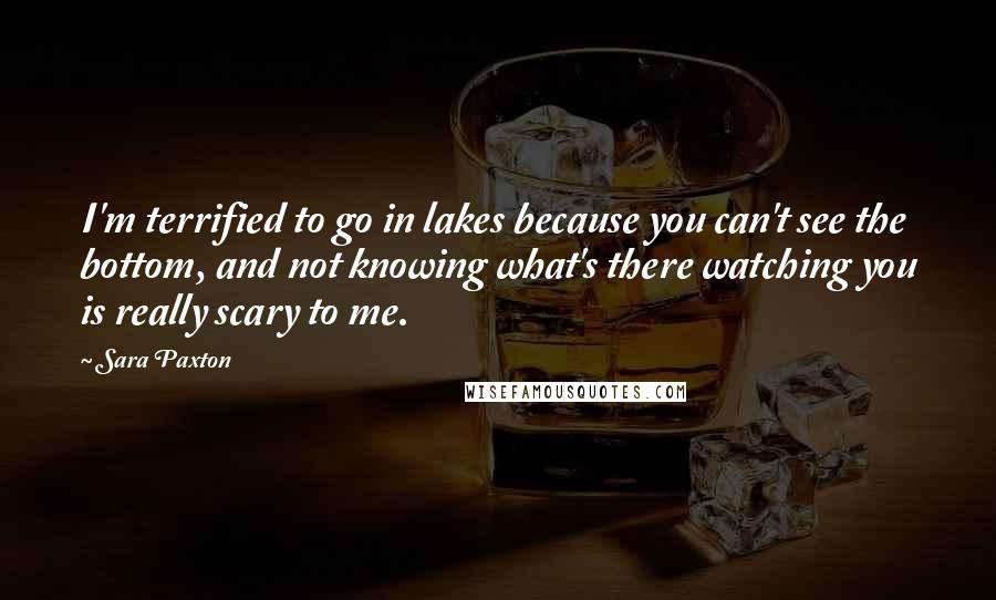 Sara Paxton Quotes: I'm terrified to go in lakes because you can't see the bottom, and not knowing what's there watching you is really scary to me.