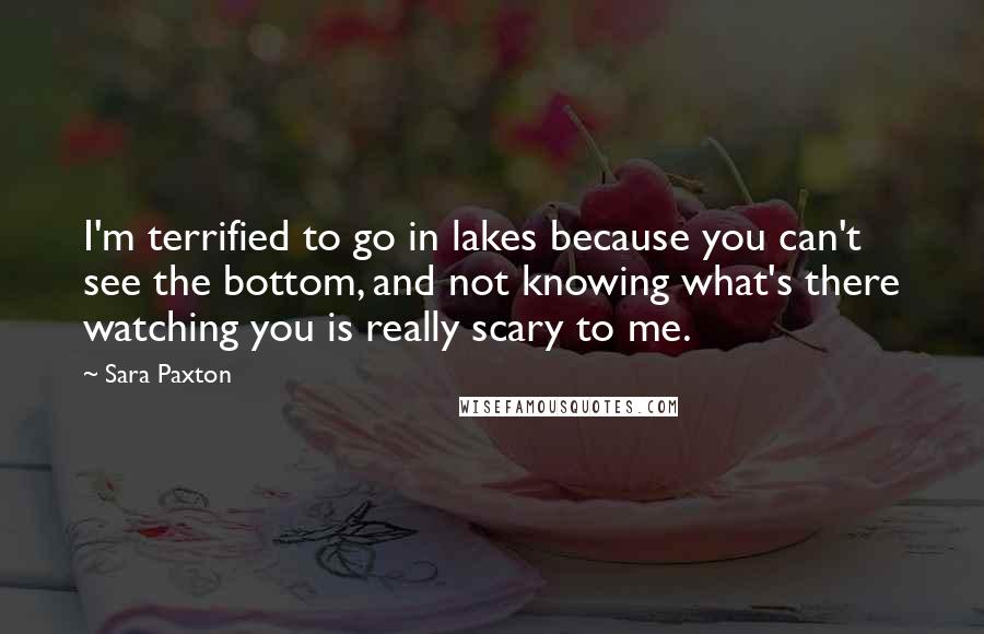Sara Paxton Quotes: I'm terrified to go in lakes because you can't see the bottom, and not knowing what's there watching you is really scary to me.