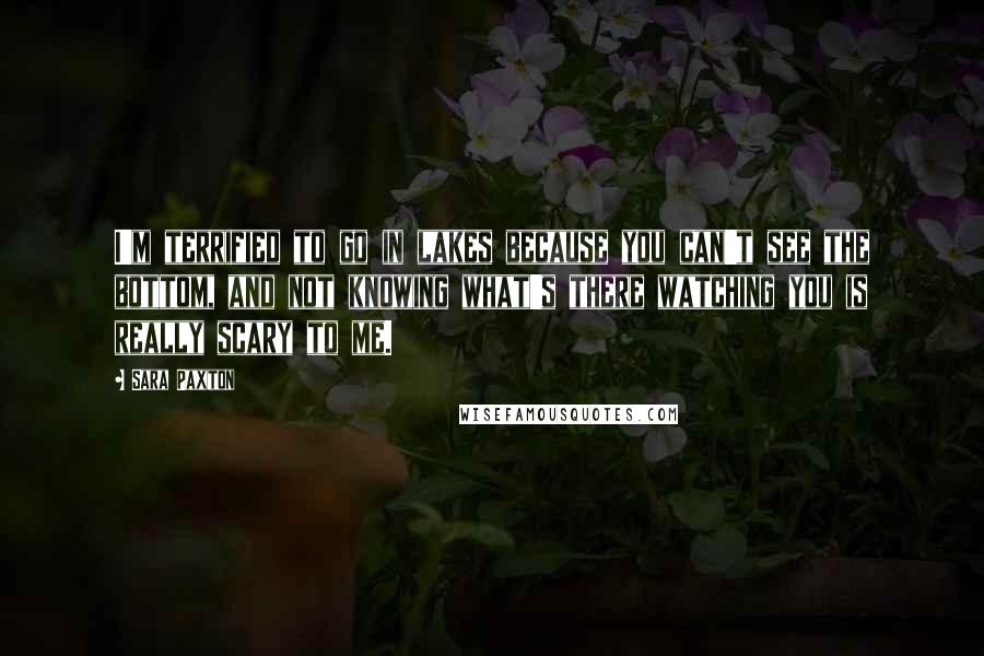 Sara Paxton Quotes: I'm terrified to go in lakes because you can't see the bottom, and not knowing what's there watching you is really scary to me.