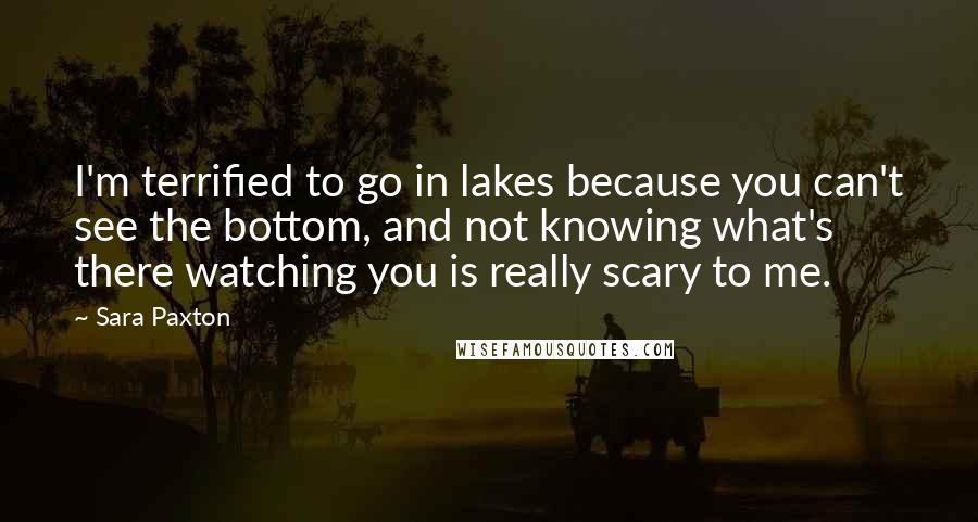 Sara Paxton Quotes: I'm terrified to go in lakes because you can't see the bottom, and not knowing what's there watching you is really scary to me.