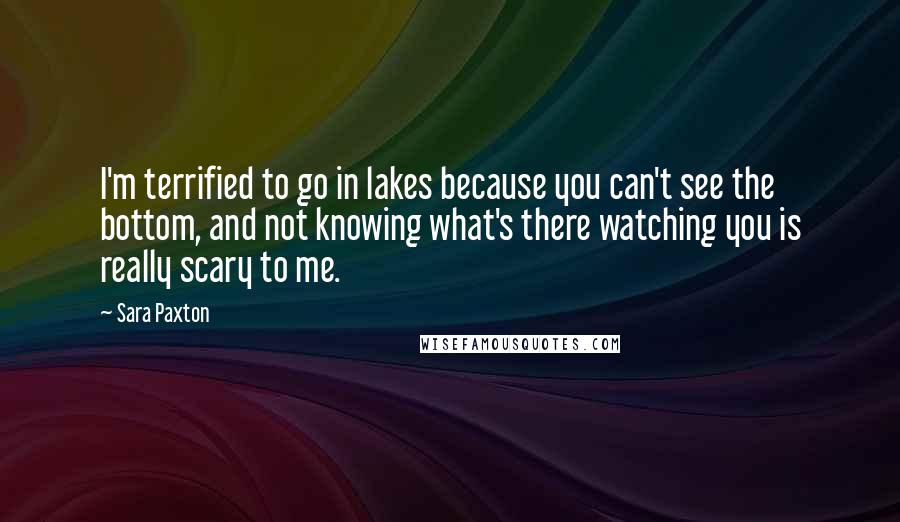 Sara Paxton Quotes: I'm terrified to go in lakes because you can't see the bottom, and not knowing what's there watching you is really scary to me.