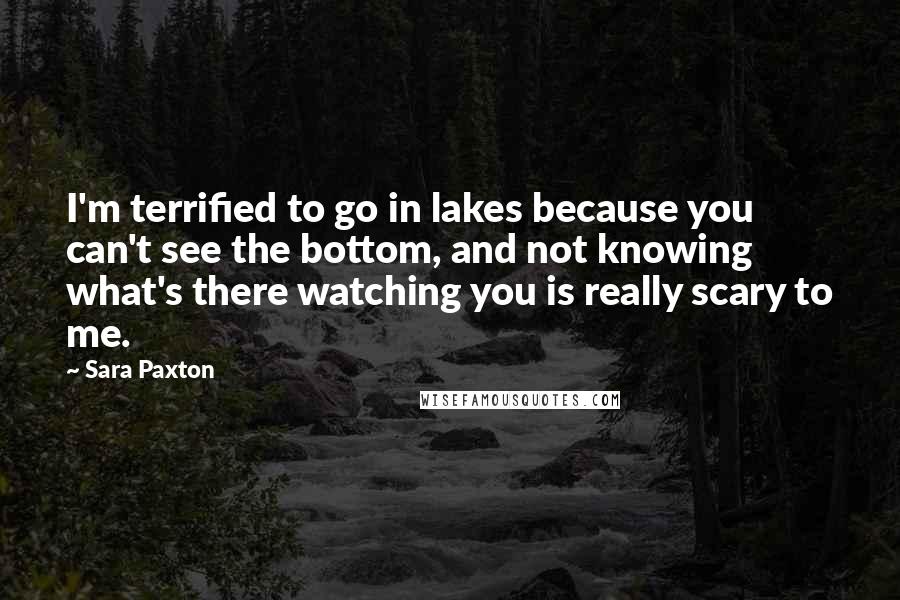 Sara Paxton Quotes: I'm terrified to go in lakes because you can't see the bottom, and not knowing what's there watching you is really scary to me.