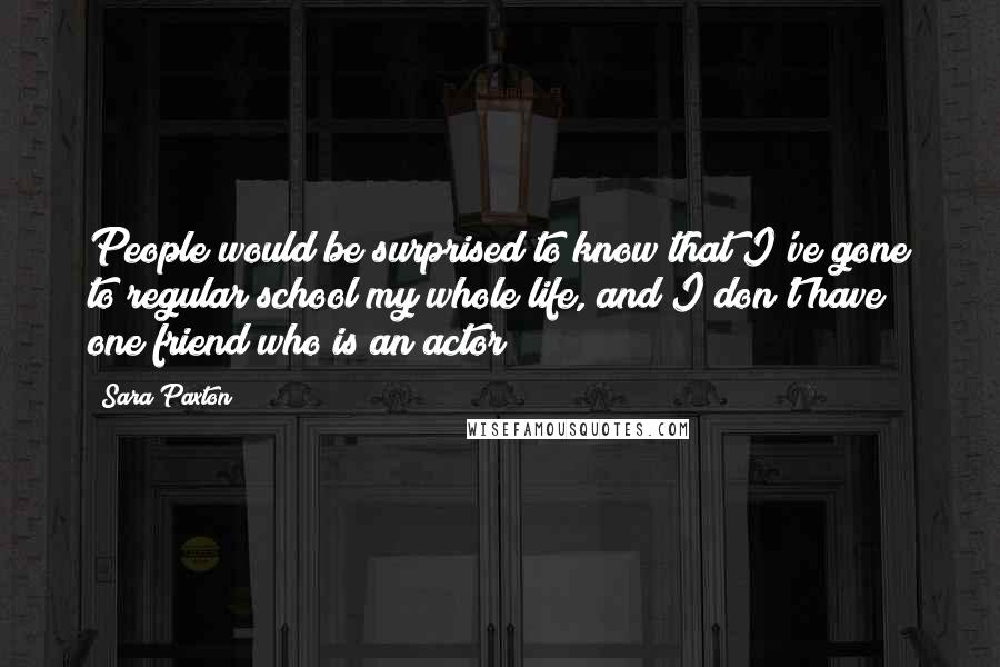Sara Paxton Quotes: People would be surprised to know that I've gone to regular school my whole life, and I don't have one friend who is an actor!