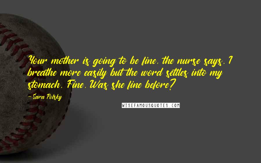 Sara Polsky Quotes: Your mother is going to be fine, the nurse says. I breathe more easily but the word settles into my stomach. Fine. Was she fine before?