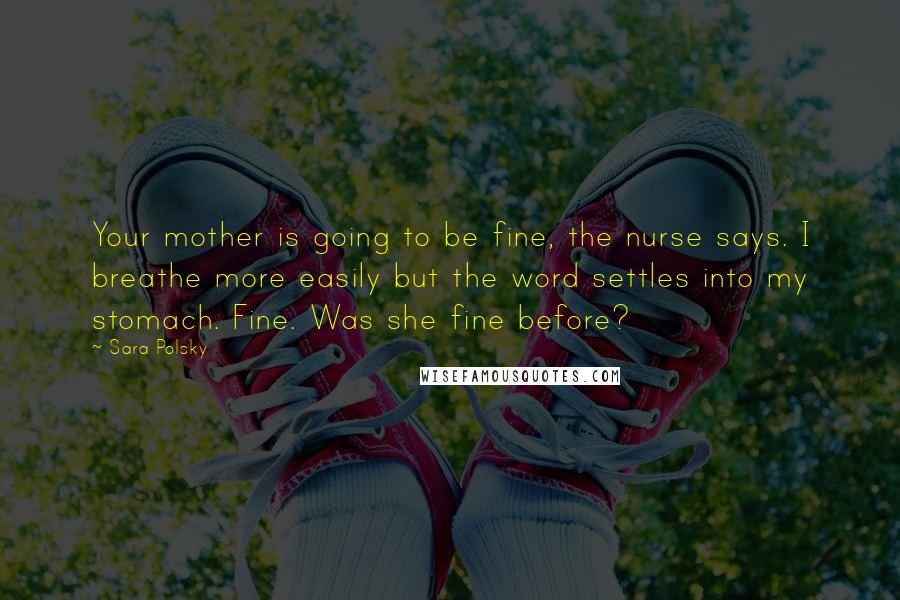 Sara Polsky Quotes: Your mother is going to be fine, the nurse says. I breathe more easily but the word settles into my stomach. Fine. Was she fine before?