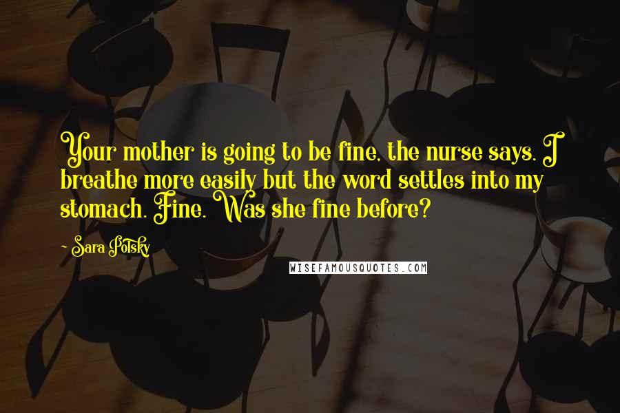 Sara Polsky Quotes: Your mother is going to be fine, the nurse says. I breathe more easily but the word settles into my stomach. Fine. Was she fine before?