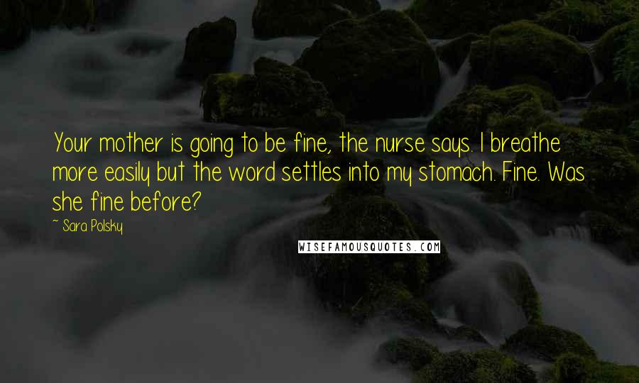 Sara Polsky Quotes: Your mother is going to be fine, the nurse says. I breathe more easily but the word settles into my stomach. Fine. Was she fine before?