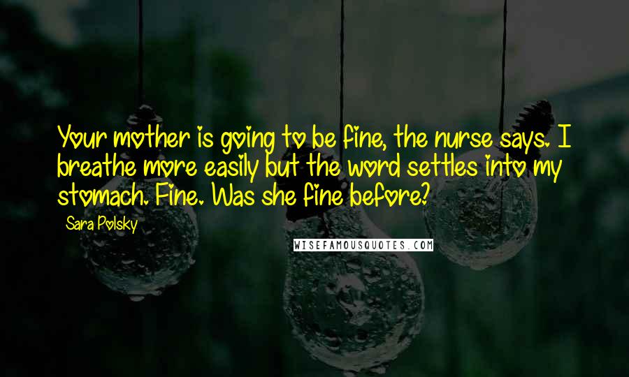 Sara Polsky Quotes: Your mother is going to be fine, the nurse says. I breathe more easily but the word settles into my stomach. Fine. Was she fine before?