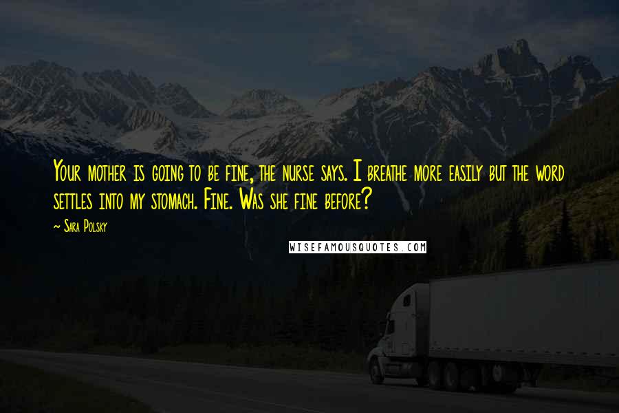 Sara Polsky Quotes: Your mother is going to be fine, the nurse says. I breathe more easily but the word settles into my stomach. Fine. Was she fine before?