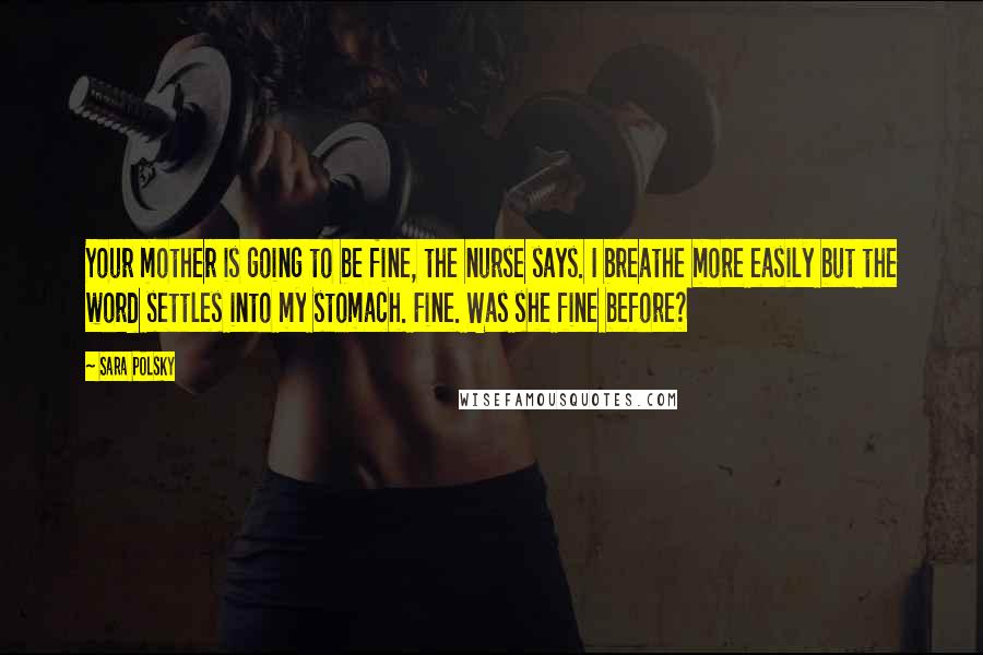 Sara Polsky Quotes: Your mother is going to be fine, the nurse says. I breathe more easily but the word settles into my stomach. Fine. Was she fine before?