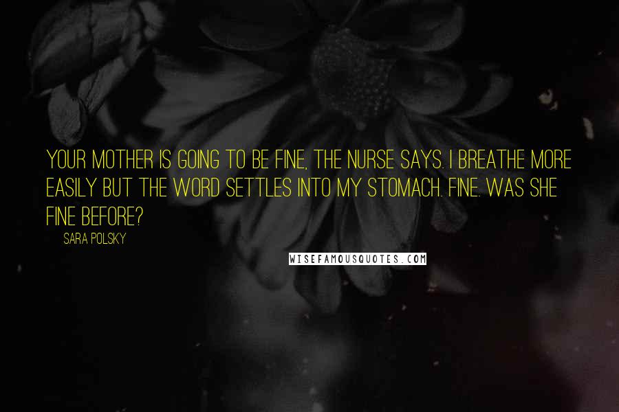 Sara Polsky Quotes: Your mother is going to be fine, the nurse says. I breathe more easily but the word settles into my stomach. Fine. Was she fine before?