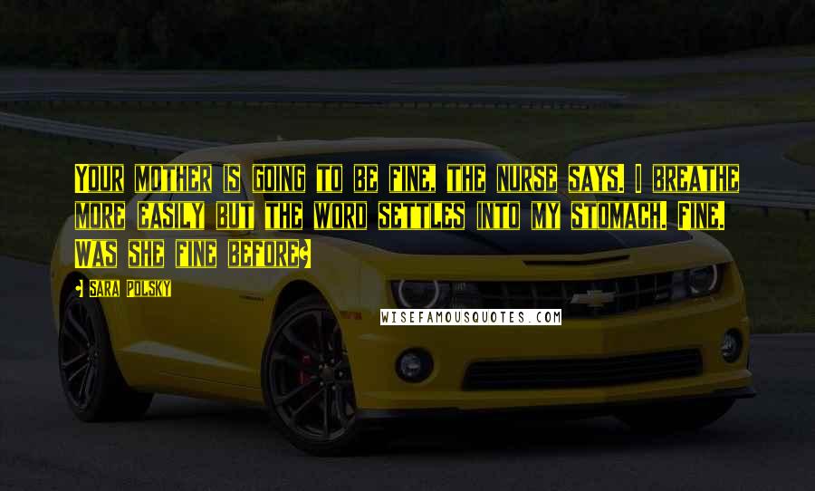 Sara Polsky Quotes: Your mother is going to be fine, the nurse says. I breathe more easily but the word settles into my stomach. Fine. Was she fine before?