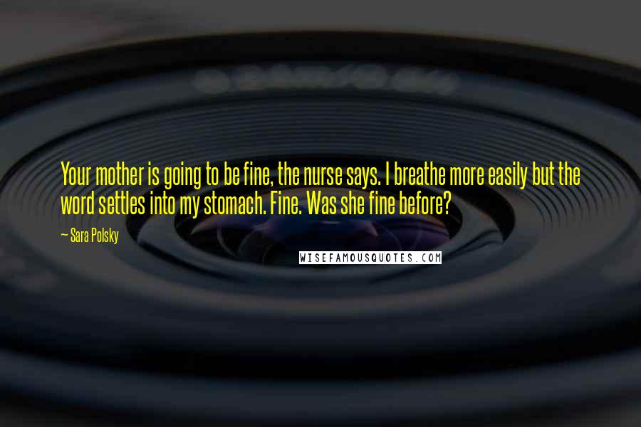 Sara Polsky Quotes: Your mother is going to be fine, the nurse says. I breathe more easily but the word settles into my stomach. Fine. Was she fine before?