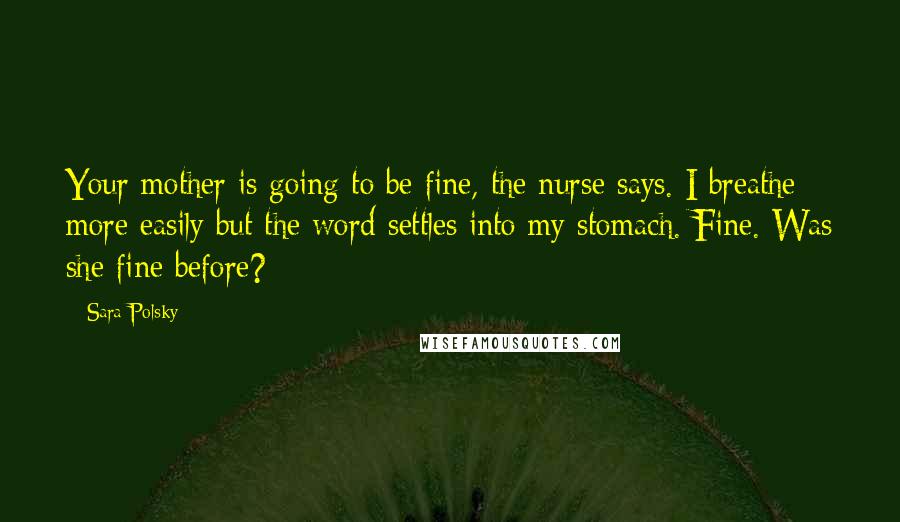 Sara Polsky Quotes: Your mother is going to be fine, the nurse says. I breathe more easily but the word settles into my stomach. Fine. Was she fine before?