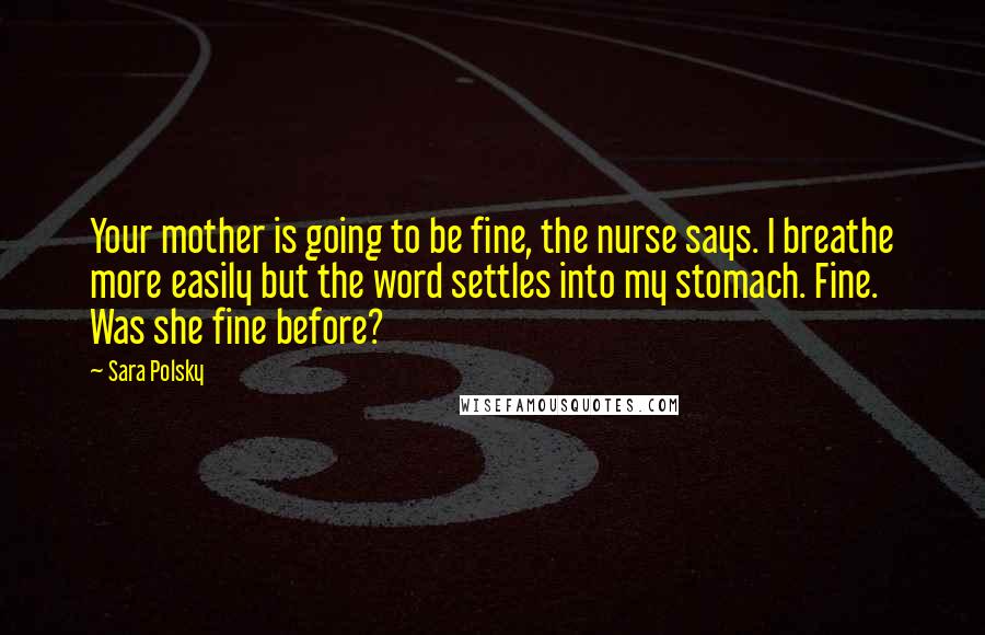 Sara Polsky Quotes: Your mother is going to be fine, the nurse says. I breathe more easily but the word settles into my stomach. Fine. Was she fine before?