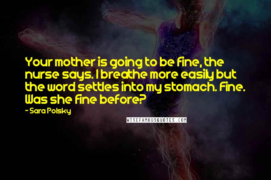 Sara Polsky Quotes: Your mother is going to be fine, the nurse says. I breathe more easily but the word settles into my stomach. Fine. Was she fine before?
