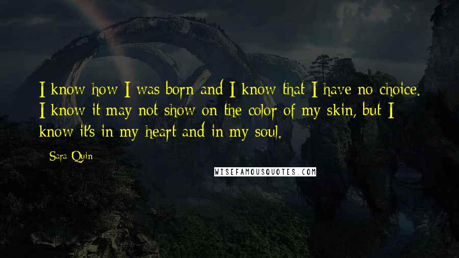 Sara Quin Quotes: I know how I was born and I know that I have no choice. I know it may not show on the color of my skin, but I know it's in my heart and in my soul.