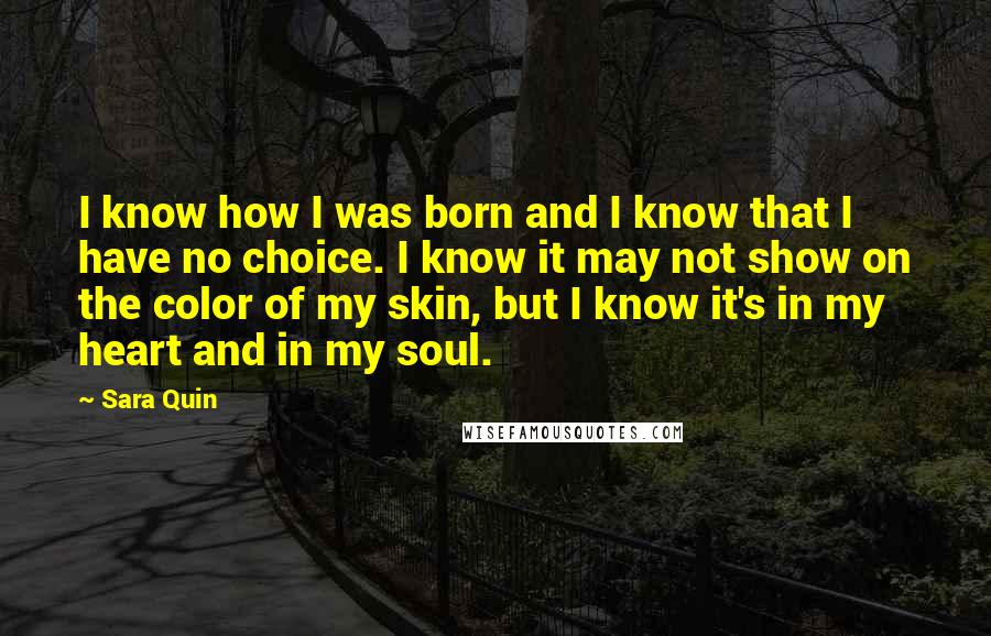 Sara Quin Quotes: I know how I was born and I know that I have no choice. I know it may not show on the color of my skin, but I know it's in my heart and in my soul.