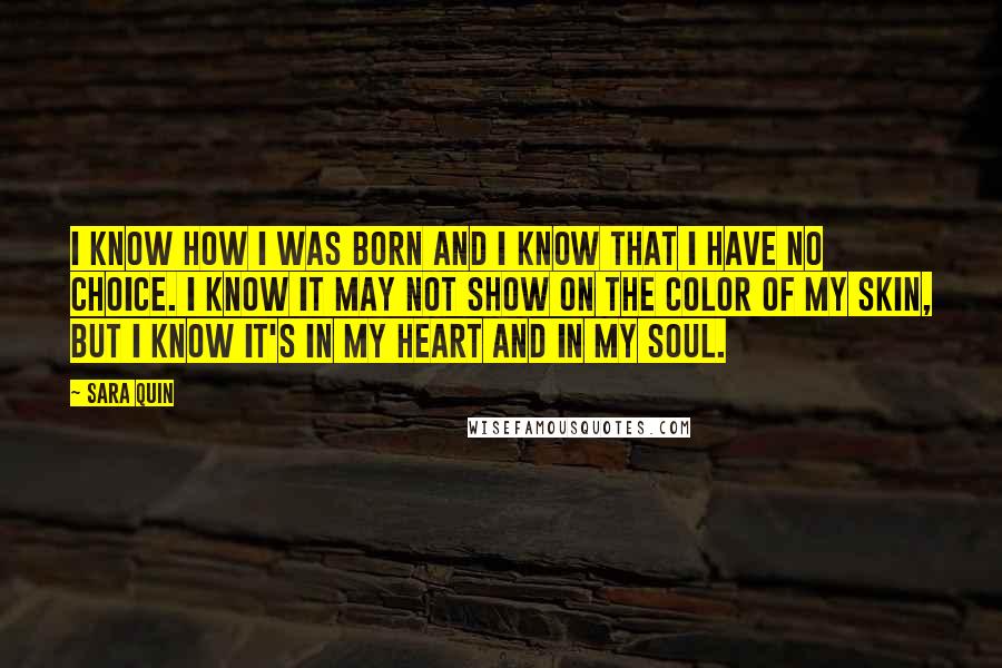 Sara Quin Quotes: I know how I was born and I know that I have no choice. I know it may not show on the color of my skin, but I know it's in my heart and in my soul.