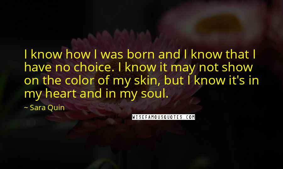 Sara Quin Quotes: I know how I was born and I know that I have no choice. I know it may not show on the color of my skin, but I know it's in my heart and in my soul.