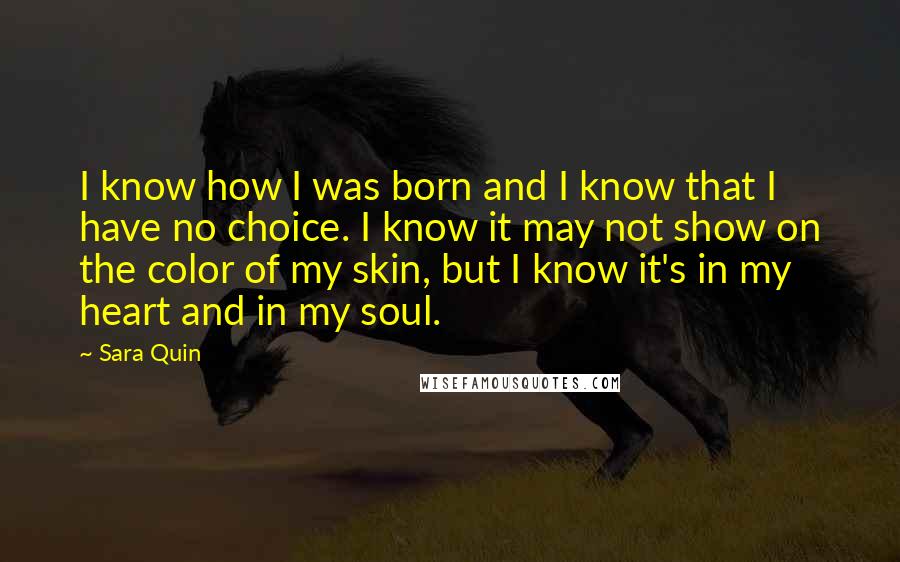 Sara Quin Quotes: I know how I was born and I know that I have no choice. I know it may not show on the color of my skin, but I know it's in my heart and in my soul.