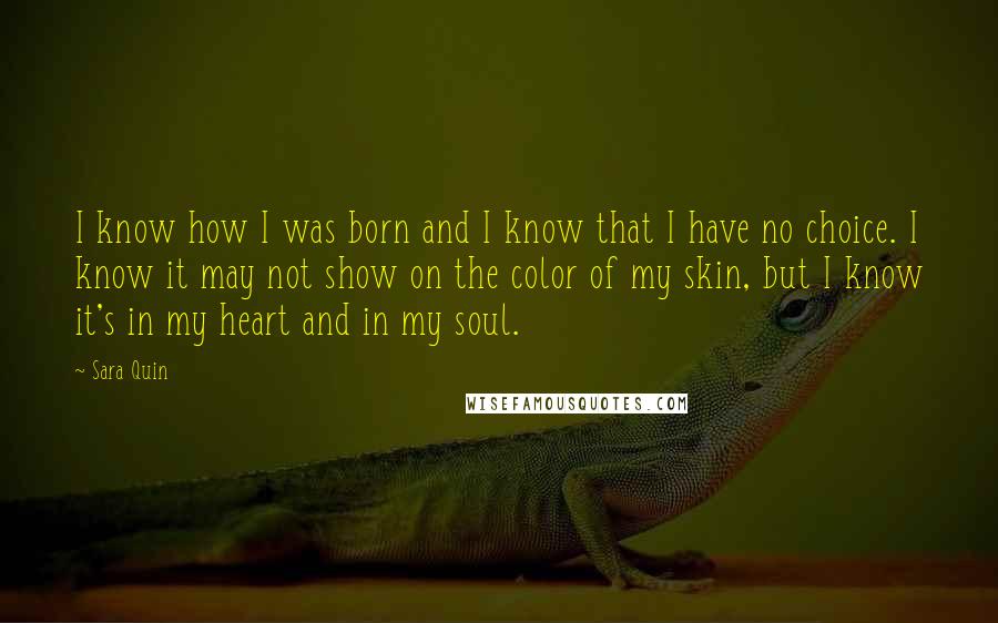 Sara Quin Quotes: I know how I was born and I know that I have no choice. I know it may not show on the color of my skin, but I know it's in my heart and in my soul.