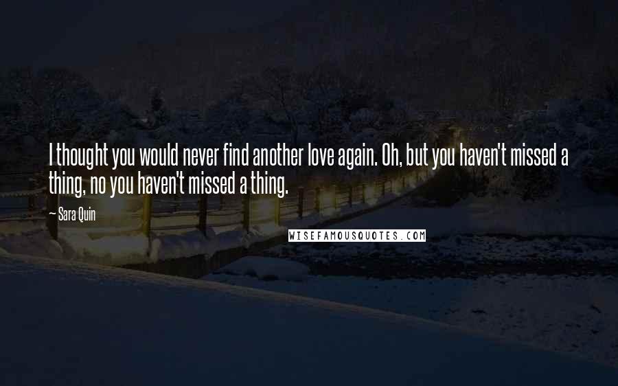 Sara Quin Quotes: I thought you would never find another love again. Oh, but you haven't missed a thing, no you haven't missed a thing.