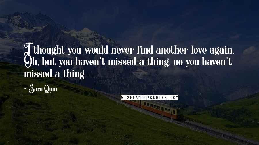 Sara Quin Quotes: I thought you would never find another love again. Oh, but you haven't missed a thing, no you haven't missed a thing.