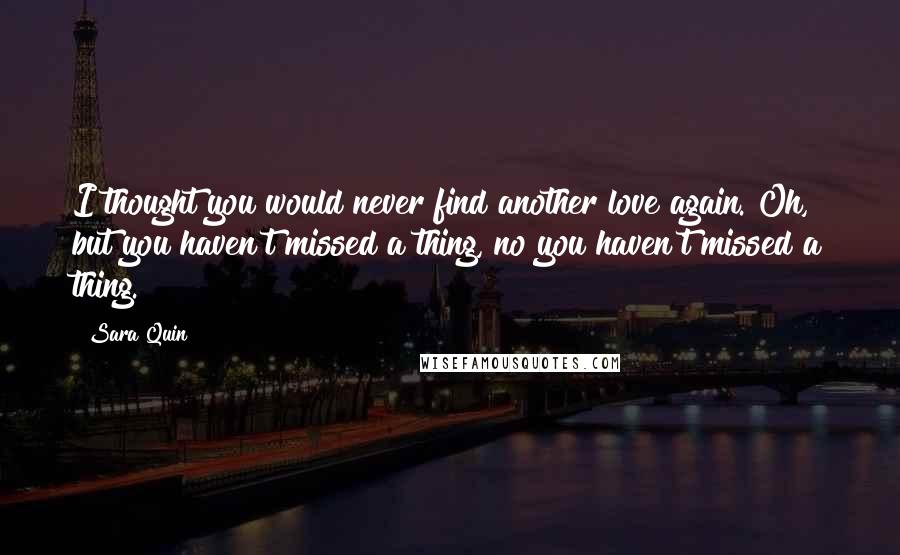 Sara Quin Quotes: I thought you would never find another love again. Oh, but you haven't missed a thing, no you haven't missed a thing.