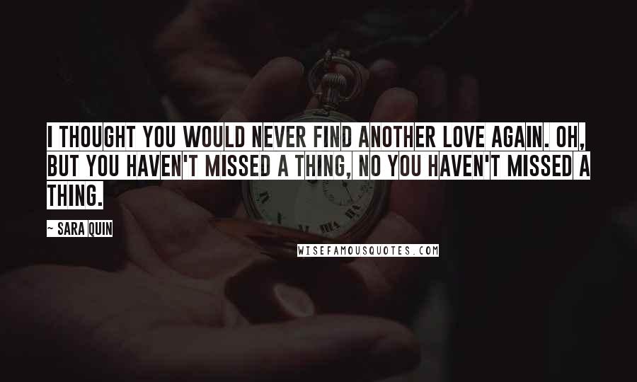 Sara Quin Quotes: I thought you would never find another love again. Oh, but you haven't missed a thing, no you haven't missed a thing.