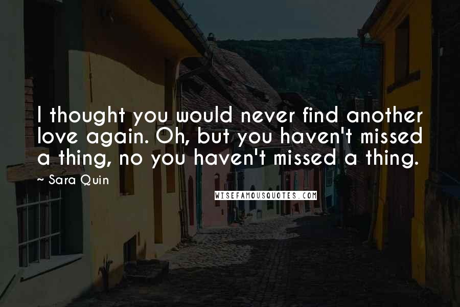 Sara Quin Quotes: I thought you would never find another love again. Oh, but you haven't missed a thing, no you haven't missed a thing.