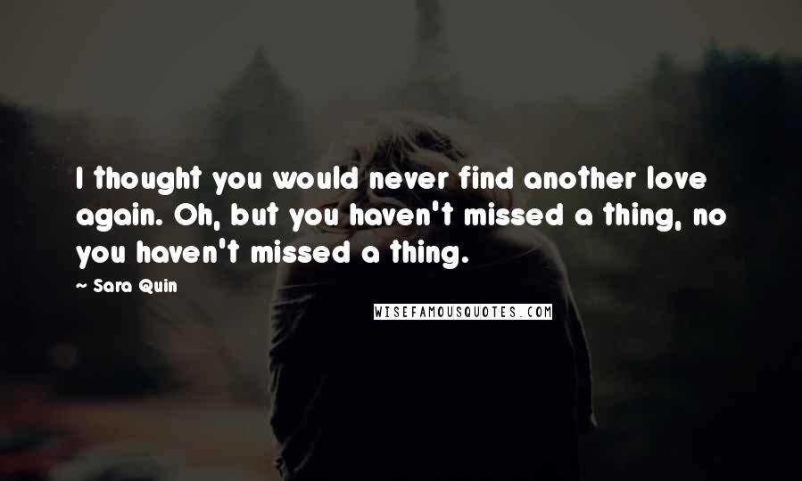 Sara Quin Quotes: I thought you would never find another love again. Oh, but you haven't missed a thing, no you haven't missed a thing.