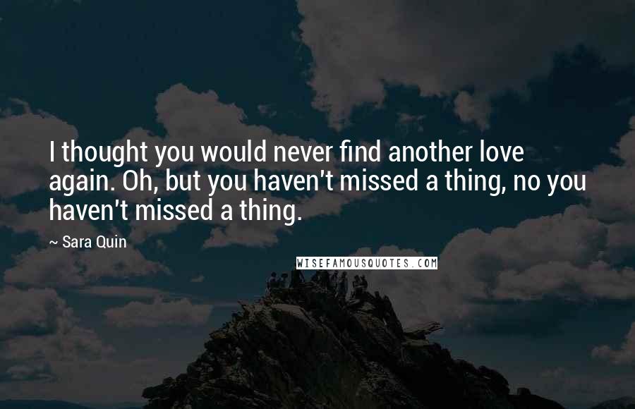 Sara Quin Quotes: I thought you would never find another love again. Oh, but you haven't missed a thing, no you haven't missed a thing.