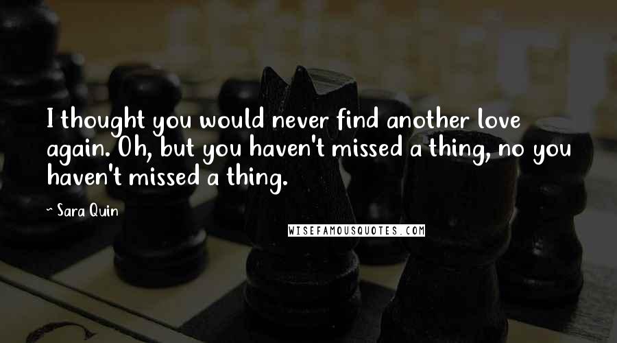 Sara Quin Quotes: I thought you would never find another love again. Oh, but you haven't missed a thing, no you haven't missed a thing.