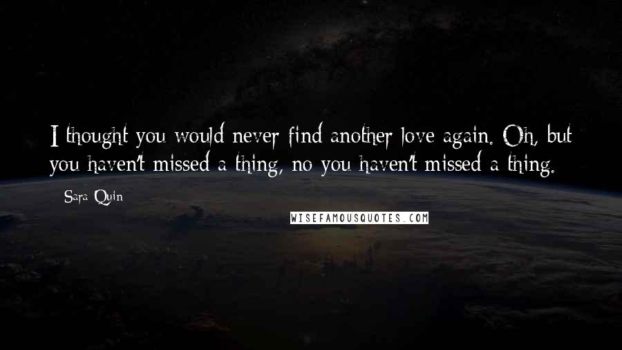 Sara Quin Quotes: I thought you would never find another love again. Oh, but you haven't missed a thing, no you haven't missed a thing.