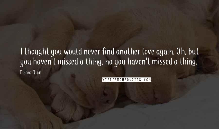 Sara Quin Quotes: I thought you would never find another love again. Oh, but you haven't missed a thing, no you haven't missed a thing.