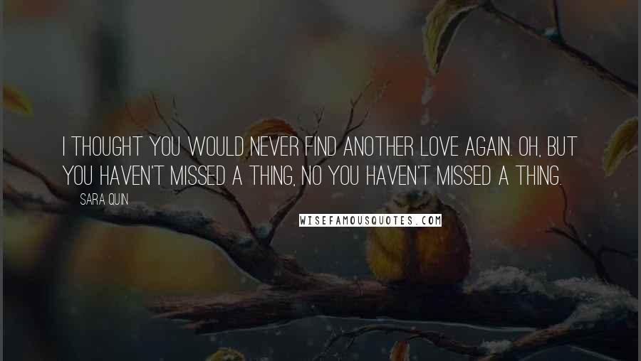 Sara Quin Quotes: I thought you would never find another love again. Oh, but you haven't missed a thing, no you haven't missed a thing.