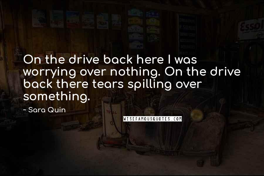 Sara Quin Quotes: On the drive back here I was worrying over nothing. On the drive back there tears spilling over something.