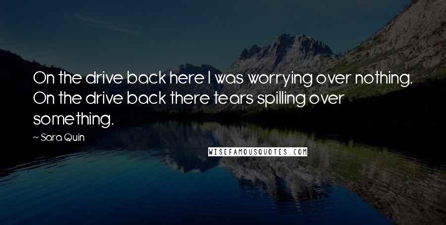 Sara Quin Quotes: On the drive back here I was worrying over nothing. On the drive back there tears spilling over something.