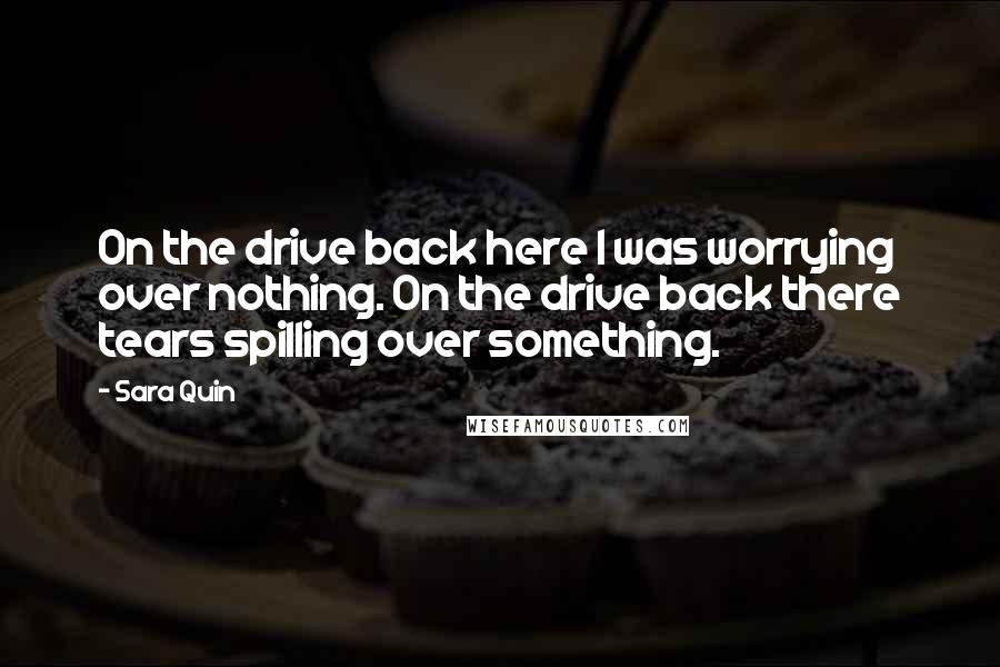 Sara Quin Quotes: On the drive back here I was worrying over nothing. On the drive back there tears spilling over something.