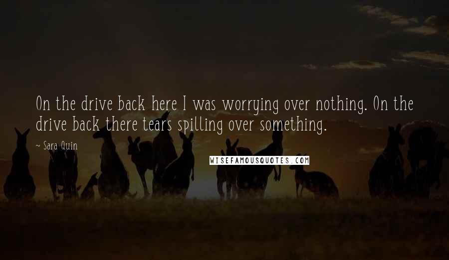 Sara Quin Quotes: On the drive back here I was worrying over nothing. On the drive back there tears spilling over something.
