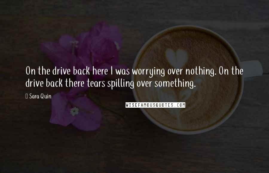 Sara Quin Quotes: On the drive back here I was worrying over nothing. On the drive back there tears spilling over something.