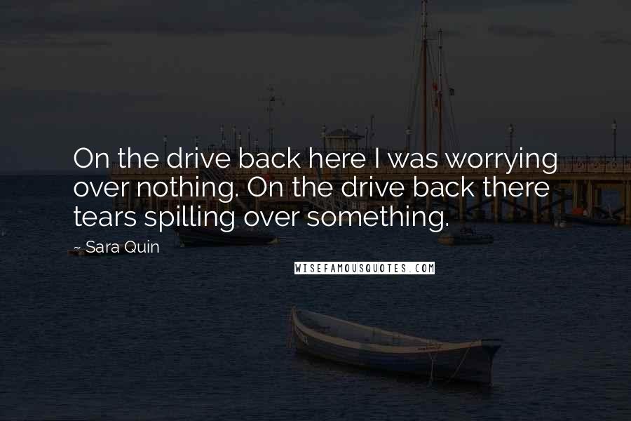 Sara Quin Quotes: On the drive back here I was worrying over nothing. On the drive back there tears spilling over something.