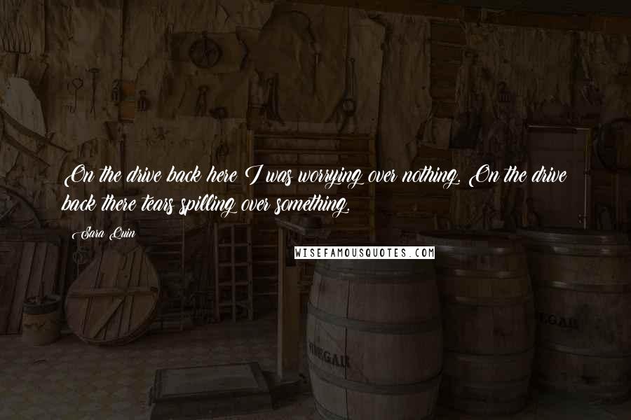 Sara Quin Quotes: On the drive back here I was worrying over nothing. On the drive back there tears spilling over something.