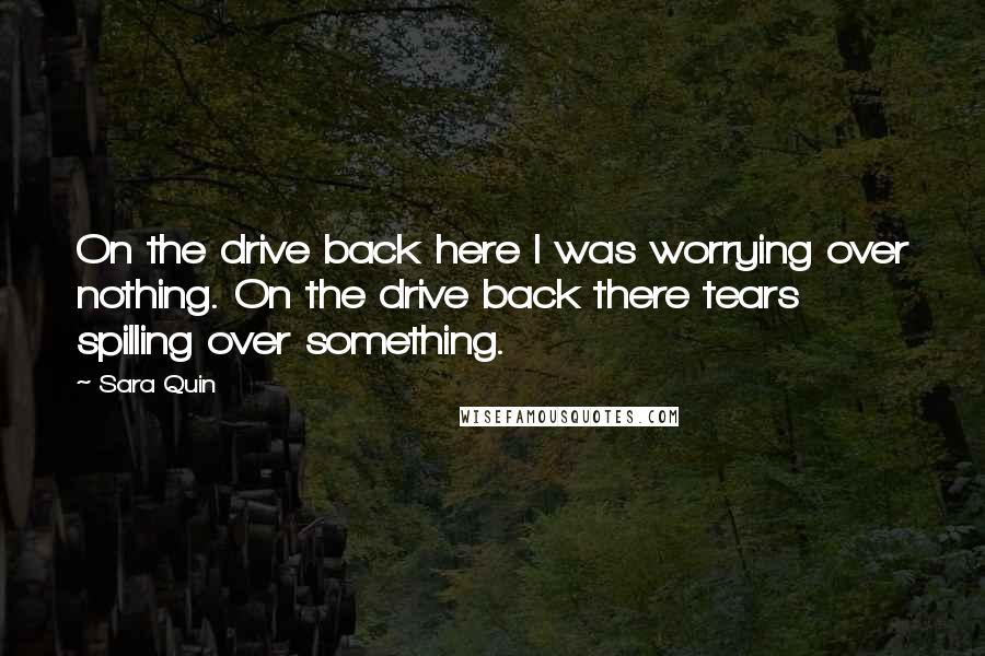 Sara Quin Quotes: On the drive back here I was worrying over nothing. On the drive back there tears spilling over something.