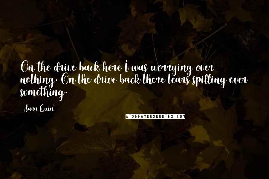 Sara Quin Quotes: On the drive back here I was worrying over nothing. On the drive back there tears spilling over something.