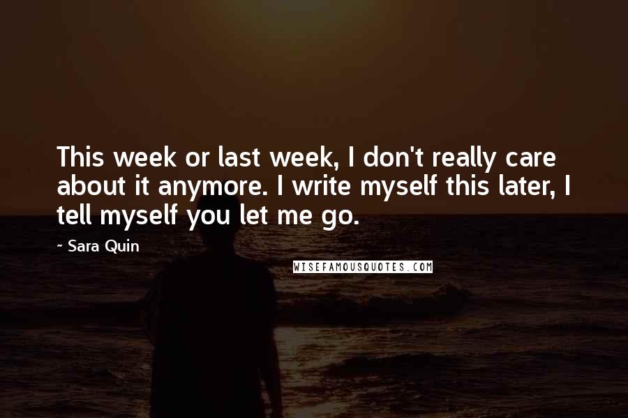 Sara Quin Quotes: This week or last week, I don't really care about it anymore. I write myself this later, I tell myself you let me go.