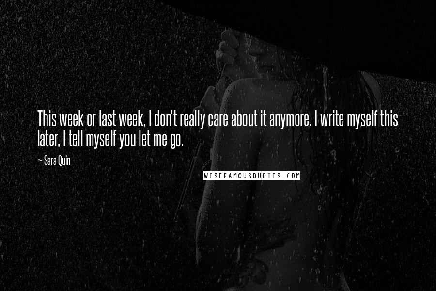 Sara Quin Quotes: This week or last week, I don't really care about it anymore. I write myself this later, I tell myself you let me go.